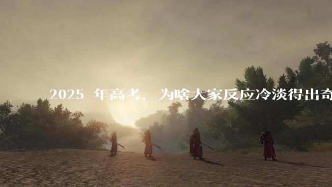 2025 年高考，为啥大家反应冷淡得出奇？