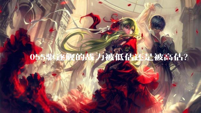 055驱逐舰的战力被低估还是被高估？