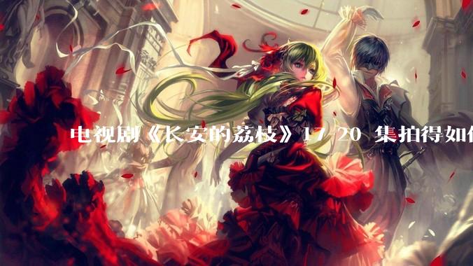 电视剧《长安的荔枝》17-20 集拍得如何？有哪些值得关注的剧情点？